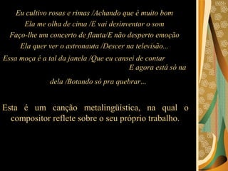 Eu cultivo rosas e rimas /Achando que é muito bom  Ela me olha de cima /E vai desinventar o som  Faço-lhe um concerto de flauta/E não desperto emoção  Ela quer ver o astronauta /Descer na televisão...  Essa moça é a tal da janela /Que eu cansei de contar  E agora está só na dela /Botando só pra quebrar ...   Esta é um canção metalingüística, na qual o compositor reflete sobre o seu próprio trabalho.  