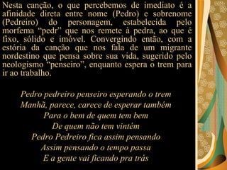 Nesta canção, o que percebemos de imediato é a afinidade direta entre nome (Pedro) e sobrenome (Pedreiro) do personagem, estabelecida pelo morfema “pedr” que nos remete à pedra, ao que é fixo, sólido e imóvel. Convergindo então, com a estória da canção que nos fala de um migrante nordestino que pensa sobre sua vida, sugerido pelo neologismo “penseiro”, enquanto espera o trem para ir ao trabalho.  Pedro pedreiro penseiro esperando o trem  Manhã, parece, carece de esperar também  Para o bem de quem tem bem  De quem não tem vintém  Pedro Pedreiro fica assim pensando  Assim pensando o tempo passa  E a gente vai ficando pra trás  