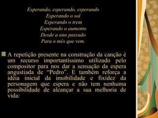Esperando, esperando, esperando  Esperando o sol  Esperando o trem  Esperando o aumento   Desde a ano passado  Para o mês que vem.  A repetição presente na construção da canção é um recurso importantíssimo utilizado pelo compositor para nos dar a sensação da espera angustiada de “Pedro”. E também reforça a idéia inicial da imobilidade e fixidez da personagem que espera e não tem nenhuma possibilidade de alcançar a sua melhoria de vida:  