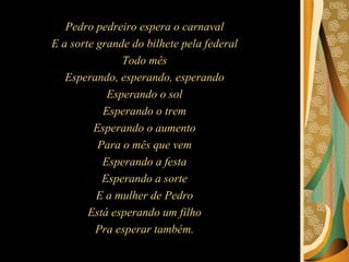 Pedro pedreiro espera o carnaval  E a sorte grande do bilhete pela federal  Todo mês  Esperando, esperando, esperando  Esperando o sol  Esperando o trem  Esperando o aumento  Para o mês que vem  Esperando a festa  Esperando a sorte  E a mulher de Pedro  Está esperando um filho  Pra esperar também.  