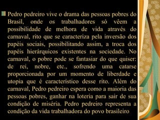 Pedro pedreiro vive o drama das pessoas pobres do Brasil, onde os trabalhadores só vêem a possibilidade de melhora de vida através do carnaval, rito que se caracteriza pela inversão dos papéis sociais, possibilitando assim, a troca dos papéis hierárquicos existentes na sociedade. No carnaval, o pobre pode se fantasiar do que quiser: de rei, nobre, etc., sofrendo uma catarse proporcionada por um momento de liberdade e utopia que é característico desse rito. Além do carnaval, Pedro pedreiro espera como a maioria das pessoas pobres, ganhar na loteria para sair de sua condição de miséria. Pedro pedreiro representa a condição da vida trabalhadora do povo brasileiro  