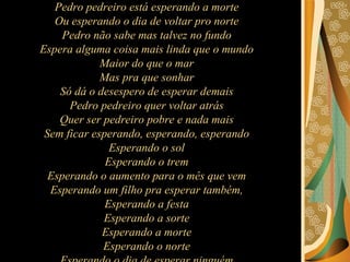 Pedro pedreiro está esperando a morte  Ou esperando o dia de voltar pro norte  Pedro não sabe mas talvez no fundo  Espera alguma coisa mais linda que o mundo  Maior do que o mar  Mas pra que sonhar  Só dá o desespero de esperar demais  Pedro pedreiro quer voltar atrás  Quer ser pedreiro pobre e nada mais  Sem ficar esperando, esperando, esperando  Esperando o sol  Esperando o trem  Esperando o aumento para o mês que vem  Esperando um filho pra esperar também,  Esperando a festa  Esperando a sorte  Esperando a morte  Esperando o norte  Esperando o dia de esperar ninguém  Esperando enfim nada mais além  Da esperança aflita, bendita, infinita  Do apito do trem.  