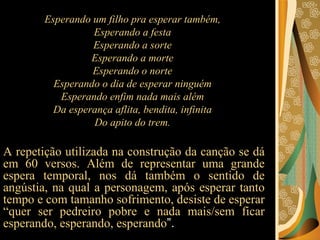 Esperando um filho pra esperar também,  Esperando a festa  Esperando a sorte  Esperando a morte  Esperando o norte  Esperando o dia de esperar ninguém  Esperando enfim nada mais além  Da esperança aflita, bendita, infinita  Do apito do trem.  A repetição utilizada na construção da canção se dá em 60 versos. Além de representar uma grande espera temporal, nos dá também o sentido de angústia, na qual a personagem, após esperar tanto tempo e com tamanho sofrimento, desiste de esperar “quer ser pedreiro pobre e nada mais/sem ficar esperando, esperando, esperando ”.  