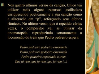 Nos quatro últimos versos da canção, Chico vai utilizar mais alguns recursos estilísticos enriquecendo poeticamente a sua canção como a aliteração em “p”, reforçando seus efeitos rítmicos. No último verso, que é repetido várias vezes, o compositor vai se utilizar da onomatopéia, reproduzindo sonoramente a locomoção do trem que Pedro pedreiro espera:  Pedro pedreiro pedreiro esperando  Pedro pedreiro pedreiro esperando  Pedro pedreiro esperando o trem  Que já vem, que já vem, que já vem (...)  