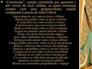 “ Construção”, canção construída por quarenta e um versos de doze sílabas, os quais terminam sempre com uma proparoxítona, canção comparada à poesia de João Cabral .  Amou daquela vez como se fosse a última Beijou sua mulher como se fosse a última E cada filho seu como se fosse o único E atravessou a rua com seu passo tímido Subiu a construção como se fosse máquina Ergueu no patamar quatro paredes sólidas Tijolo com tijolo num desenho mágico Seus olhos embotados de cimento e lágrima Sentou pra descansar como se fosse sábado Comeu feijão com arroz como se fosse um príncipe Bebeu e soluçou como se fosse um náufrago Dançou e gargalhou como se ouvisse música E tropeçou no céu como se fosse um bêbado E flutuou no ar como se fosse um pássaro E se acabou no chão feito um pacote flácido Agonizou no meio do passeio público Morreu na contramão atrapalhando o tráfego  