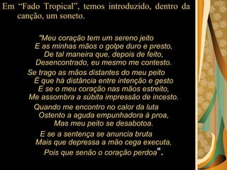 Em “Fado Tropical”, temos introduzido, dentro da canção, um soneto.  "Meu coração tem um sereno jeito E as minhas mãos o golpe duro e presto, De tal maneira que, depois de feito, Desencontrado, eu mesmo me contesto. Se trago as mãos distantes do meu peito É que há distância entre intenção e gesto E se o meu coração nas mãos estreito, Me assombra a súbita impressão de incesto. Quando me encontro no calor da luta Ostento a aguda empunhadora à proa, Mas meu peito se desabotoa. E se a sentença se anuncia bruta Mais que depressa a mão cega executa, Pois que senão o coração perdoa ". 