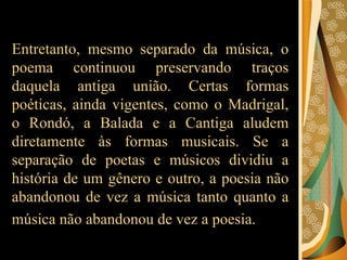 Entretanto, mesmo separado da música, o poema continuou preservando traços daquela antiga união. Certas formas poéticas, ainda vigentes, como o Madrigal, o Rondó, a Balada e a Cantiga aludem diretamente às formas musicais. Se a separação de poetas e músicos dividiu a história de um gênero e outro, a poesia não abandonou de vez a música tanto quanto a música não abandonou de vez a poesia.   