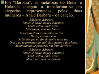 Em “Bárbara”, as metáforas do Brasil e Holanda chegam a transformar-se em alegorias representadas pelas duas mulheres – Ana e Bárbara – da canção.   Bárbara, Bárbara Nunca é tarde, nunca é demais Onde estou, onde estás Meu amor, vem me buscar O meu destino é caminhar assim Desesperada e nua Sabendo que no fim da noite serei tua Deixa eu te proteger do mal, dos medos e da chuva Acumulando de prazeres teu leito de viúva Bárbara, Bárbara Nunca é tarde, nunca é demais Onde estou, onde estás Meu amor vem me buscar 