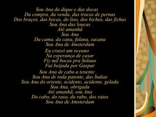 Sou Ana do dique e das docas Da compra, da venda, das trocas de pernas Dos braços, das bocas, do lixo, dos bichos, das fichas Sou Ana das loucas Até amanhã Sou Ana Da cama, da cana, fulana, sacana Sou Ana de Amsterdam Eu cruzei um oceano Na esperança de casar Fiz mil bocas pra Solano Fui beijada por Gaspar Sou Ana de cabo a tenente Sou Ana de toda patente, das Índias Sou Ana do oriente, ocidente, acidente, gelada Sou Ana, obrigada Até amanhã, sou Ana Do cabo, do raso, do rabo, dos ratos Sou Ana de Amsterdam 