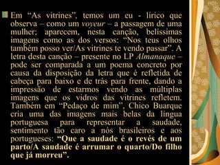 Em “As vitrines” ,  temos um eu - lírico que observa – como um  voyeur  – a passagem de uma mulher; aparecem, nesta canção, belíssimas imagens como as dos versos: “Nos teus olhos também posso ver/As vitrines te vendo passar”. A letra desta canção – presente no LP  Almanaque  – pode ser comparada a um poema concreto por causa da disposição da letra que é refletida de cabeça para baixo e de trás para frente, dando a impressão de estarmos vendo as múltiplas imagens que os vidros das vitrines refletem. Também em “Pedaço de mim”, Chico Buarque cria uma das imagens mais belas da língua portuguesa para representar a saudade, sentimento tão caro a nós brasileiros e aos portugueses:  “Que a saudade é o revés de um parto/A saudade é arrumar o quarto/Do filho que já morreu”.   