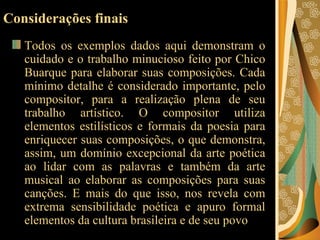 Considerações finais Todos os exemplos dados aqui demonstram o cuidado e o trabalho minucioso feito por Chico Buarque para elaborar suas composições. Cada mínimo detalhe é considerado importante, pelo compositor, para a realização plena de seu trabalho artístico. O compositor utiliza elementos estilísticos e formais da poesia para enriquecer suas composições, o que demonstra, assim, um domínio excepcional da arte poética ao lidar com as palavras e também da arte musical ao elaborar as composições para suas canções. E mais do que isso, nos revela com extrema sensibilidade poética e apuro formal elementos da cultura brasileira e de seu povo  