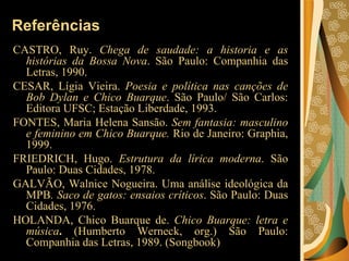 Referências CASTRO, Ruy.  Chega de saudade: a historia e as histórias da Bossa Nova . São Paulo: Companhia das Letras, 1990.  CESAR, Lígia Vieira.  Poesia e política nas canções de Bob Dylan e Chico Buarque . São Paulo/ São Carlos: Editora UFSC; Estação Liberdade, 1993.  FONTES, Maria Helena Sansão.  Sem fantasia: masculino e feminino em Chico Buarque.  Rio de Janeiro: Graphia, 1999.  FRIEDRICH, Hugo.  Estrutura da lírica moderna . São Paulo: Duas Cidades, 1978.  GALVÃO, Walnice Nogueira. Uma análise ideológica da MPB . Saco de gatos: ensaios críticos . São Paulo: Duas Cidades, 1976.  HOLANDA, Chico Buarque de.  Chico Buarque: letra e música .  (Humberto Werneck, org.) São Paulo: Companhia das Letras, 1989. (Songbook)  