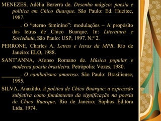 MENEZES, Adélia Bezerra de.  Desenho mágico: poesia e política em Chico Buarque . São Paulo: Ed. Hucitec, 1987.  _______. O “eterno feminino”: modulações – A propósito das letras de Chico Buarque. In:  Literatura e Sociedade , São Paulo: USP, 1997. N.º 2.  PERRONE, Charles A.  Letras e letras da MPB . Rio de Janeiro: ELO, 1988 .  SANT’ANNA, Afonso Romano de.  Música popular e moderna poesia brasileira.  Petrópolis: Vozes, 1980.  _______.  O canibalismo amoroso . São Paulo: Brasiliense, 1995.  SILVA, Anazildo.  A poética de Chico Buarque :  a expressão subjetiva como fundamento da significação na poesia de Chico Buarque . Rio de Janeiro: Sophos Editora Ltda, 1974.  