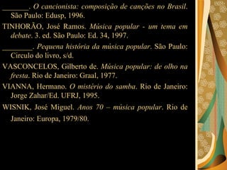 _______.  O cancionista: composição de canções no Brasil . São Paulo: Edusp, 1996.  TINHORÃO, José Ramos.  Música popular - um tema em debate . 3. ed. São Paulo: Ed. 34, 1997.  ________.  Pequena história da música popular . São Paulo: Circulo do livro, s/d.  VASCONCELOS, Gilberto de.  Música popular: de olho na fresta . Rio de Janeiro: Graal, 1977.  VIANNA, Hermano.  O mistério do samba . Rio de Janeiro: Jorge Zahar/Ed. UFRJ, 1995.  WISNIK, José Miguel.  Anos 70 – música popular . Rio de Janeiro: Europa, 1979/80.   