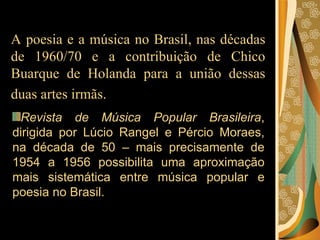 A poesia e a música no Brasil, nas décadas de 1960/70 e a contribuição de Chico Buarque de Holanda para a união dessas duas artes irmãs.   Revista de Música Popular Brasileira , dirigida por Lúcio Rangel e Pércio Moraes, na década de 50 – mais precisamente de 1954 a 1956 possibilita uma aproximação mais sistemática entre música popular e poesia no Brasil. 