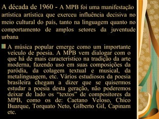 A década de 1960 -  A MPB foi uma manifestação  artística artística que exerceu influência decisiva no meio cultural do país, tanto na linguagem quanto no comportamento de amplos setores da juventude urbana A música popular emerge como um importante veículo de poesia. A MPB vem dialogar com o que há de mais característico na tradição da arte moderna, fazendo uso em suas composições da paródia, da colagem textual e musical, da metalinguagem, etc. Vários estudiosos da poesia brasileira chegam a dizer que se quisermos estudar a poesia desta geração, não poderemos deixar de lado os “textos” de compositores da MPB, como os de: Caetano Veloso, Chico Buarque, Torquato Neto, Gilberto Gil, Capinam etc. 