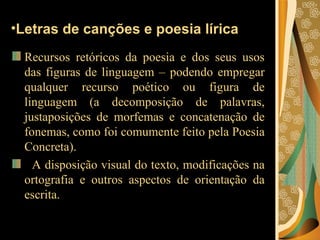 Letras de canções e poesia lírica Recursos retóricos da poesia e dos seus usos das figuras de linguagem – podendo empregar qualquer recurso poético ou figura de linguagem (a decomposição de palavras, justaposições de morfemas e concatenação de fonemas, como foi comumente feito pela Poesia Concreta). A disposição visual do texto, modificações na ortografia e outros aspectos de orientação da escrita.  
