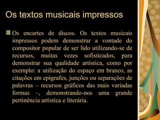 Os textos musicais impressos Os encartes de discos. Os textos musicais impressos podem demonstrar a vontade do compositor popular de ser lido utilizando-se de recursos, muitas vezes sofisticados, para demonstrar sua qualidade artística, como por exemplo: a utilização do espaço em branco, as citações em epígrafes, junções ou separações de palavras – recursos gráficos das mais variadas formas –, demonstrando-nos uma grande pertinência artística e literária.  