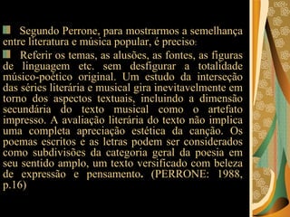 Segundo Perrone, para mostrarmos a semelhança entre literatura e música popular, é preciso :  Referir os temas, as alusões, as fontes, as figuras de linguagem etc. sem desfigurar a totalidade músico-poético original. Um estudo da interseção das séries literária e musical gira inevitavelmente em torno dos aspectos textuais, incluindo a dimensão secundária do texto musical como o artefato impresso. A avaliação literária do texto não implica uma completa apreciação estética da canção. Os poemas escritos e as letras podem ser considerados como subdivisões da categoria geral da poesia em seu sentido amplo, um texto versificado com beleza de expressão e pensamento .  (PERRONE: 1988, p.16)  