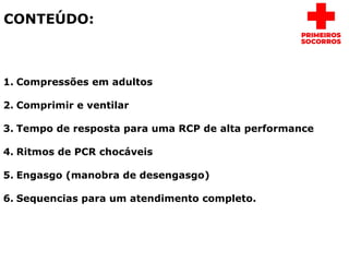 CONTEÚDO:
1. Compressões em adultos
2. Comprimir e ventilar
3. Tempo de resposta para uma RCP de alta performance
4. Ritmos de PCR chocáveis
5. Engasgo (manobra de desengasgo)
6. Sequencias para um atendimento completo.
 