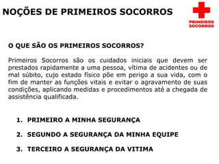 NOÇÕES DE PRIMEIROS SOCORROS
O QUE SÃO OS PRIMEIROS SOCORROS?
Primeiros Socorros são os cuidados iniciais que devem ser
prestados rapidamente a uma pessoa, vítima de acidentes ou de
mal súbito, cujo estado físico põe em perigo a sua vida, com o
fim de manter as funções vitais e evitar o agravamento de suas
condições, aplicando medidas e procedimentos até a chegada de
assistência qualificada.
1. PRIMEIRO A MINHA SEGURANÇA
2. SEGUNDO A SEGURANÇA DA MINHA EQUIPE
3. TERCEIRO A SEGURANÇA DA VITIMA
 