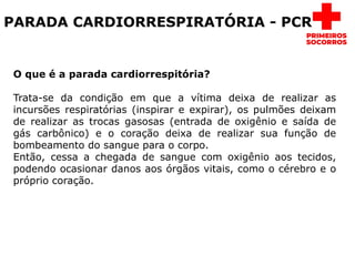 PARADA CARDIORRESPIRATÓRIA - PCR
O que é a parada cardiorrespitória?
Trata-se da condição em que a vítima deixa de realizar as
incursões respiratórias (inspirar e expirar), os pulmões deixam
de realizar as trocas gasosas (entrada de oxigênio e saída de
gás carbônico) e o coração deixa de realizar sua função de
bombeamento do sangue para o corpo.
Então, cessa a chegada de sangue com oxigênio aos tecidos,
podendo ocasionar danos aos órgãos vitais, como o cérebro e o
próprio coração.
 