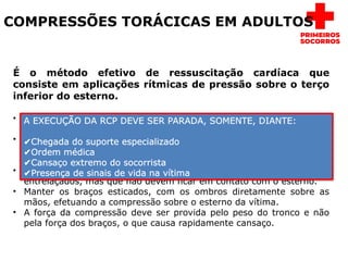 COMPRESSÕES TORÁCICAS EM ADULTOS
É o método efetivo de ressuscitação cardíaca que
consiste em aplicações rítmicas de pressão sobre o terço
inferior do esterno.
• Posicionar-se de joelhos, formando boa base, ao lado da vítima e
localizar o esterno situado entre os dois mamilos.
• Apoiar a palma de uma das mãos sobre a metade inferior do esterno,
devendo o eixo mais longo da mão acompanhar o eixo longo do
esterno.
• Colocar a outra mão sobre a primeira, com os dedos estendidos ou
entrelaçados, mas que não devem ficar em contato com o esterno.
• Manter os braços esticados, com os ombros diretamente sobre as
mãos, efetuando a compressão sobre o esterno da vítima.
• A força da compressão deve ser provida pelo peso do tronco e não
pela força dos braços, o que causa rapidamente cansaço.
A EXECUÇÃO DA RCP DEVE SER PARADA, SOMENTE, DIANTE:
✔Chegada do suporte especializado
✔Ordem médica
✔Cansaço extremo do socorrista
✔Presença de sinais de vida na vítima
 