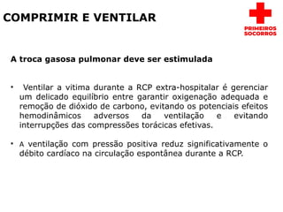 COMPRIMIR E VENTILAR
A troca gasosa pulmonar deve ser estimulada
• Ventilar a vitima durante a RCP extra-hospitalar é gerenciar
um delicado equilíbrio entre garantir oxigenação adequada e
remoção de dióxido de carbono, evitando os potenciais efeitos
hemodinâmicos adversos da ventilação e evitando
interrupções das compressões torácicas efetivas.
• A ventilação com pressão positiva reduz significativamente o
débito cardíaco na circulação espontânea durante a RCP.
 