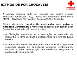 RITMOS DE PCR CHOCÁVEIS
A parada cardíaca pode ser causada por quatro ritmos:
Fibrilação Ventricular (FV), Taquicardia Ventricular Sem Pulso
(TVSP), Atividade Elétrica Sem Pulso (AESP) e Assistolia.
Ritmos chocáveis (taquicardia ventricular sem pulso e
fibrilação ventricular) e ritmos não chocáveis por desfibrilador
(assistolia, atividade elétrica sem pulso).
• A fibrilação ventricular é a contração incoordenada do
miocárdio, o ritmo cardíaco é desordenado não tem condução
elétrica.
• A taquicardia ventricular sem pulso nada mais é do que uma
sequência rápida de batimentos ectópicos ventriculares,
levando a uma deterioração hemodinâmica chegando a
ausência de pulso arterial.
 