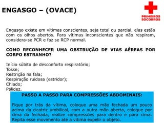 ENGASGO – (OVACE)
Engasgo existe em vítimas conscientes, seja total ou parcial, elas estão
com os olhos abertos. Para vítimas inconscientes que não respiram,
considera-se PCR e faz se RCP normal.
COMO RECONHECER UMA OBSTRUÇÃO DE VIAS AÉREAS POR
CORPO ESTRANHO?
Início súbito de desconforto respiratório;
Tosse;
Restrição na fala;
Respiração ruidosa (estridor);
Chiado;
Palidez.
PASSO A PASSO PARA COMPRESSÕES ABDOMINAIS:
Fique por trás da vítima, coloque uma mão fechada um pouco
acima da cicatriz umbilical, com a outra mão aberta, coloque por
cima da fechada, realize compressões para dentro e para cima.
Repita esse movimento até a vitima expelir o objeto.
 