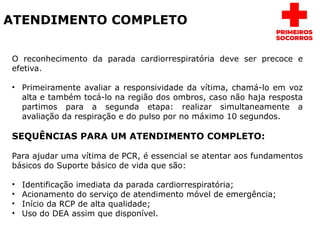 ATENDIMENTO COMPLETO
O reconhecimento da parada cardiorrespiratória deve ser precoce e
efetiva.
• Primeiramente avaliar a responsividade da vítima, chamá-lo em voz
alta e também tocá-lo na região dos ombros, caso não haja resposta
partimos para a segunda etapa: realizar simultaneamente a
avaliação da respiração e do pulso por no máximo 10 segundos.
SEQUÊNCIAS PARA UM ATENDIMENTO COMPLETO:
Para ajudar uma vítima de PCR, é essencial se atentar aos fundamentos
básicos do Suporte básico de vida que são:
• Identificação imediata da parada cardiorrespiratória;
• Acionamento do serviço de atendimento móvel de emergência;
• Início da RCP de alta qualidade;
• Uso do DEA assim que disponível.
 