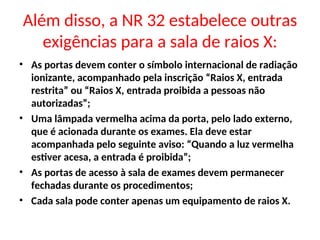 Além disso, a NR 32 estabelece outras
exigências para a sala de raios X:
• As portas devem conter o símbolo internacional de radiação
ionizante, acompanhado pela inscrição “Raios X, entrada
restrita” ou “Raios X, entrada proibida a pessoas não
autorizadas”;
• Uma lâmpada vermelha acima da porta, pelo lado externo,
que é acionada durante os exames. Ela deve estar
acompanhada pelo seguinte aviso: “Quando a luz vermelha
estiver acesa, a entrada é proibida”;
• As portas de acesso à sala de exames devem permanecer
fechadas durante os procedimentos;
• Cada sala pode conter apenas um equipamento de raios X.
 