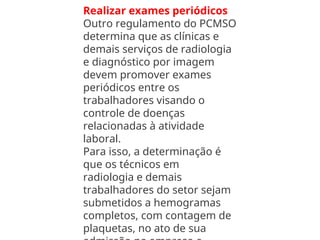 Realizar exames periódicos
Outro regulamento do PCMSO
determina que as clínicas e
demais serviços de radiologia
e diagnóstico por imagem
devem promover exames
periódicos entre os
trabalhadores visando o
controle de doenças
relacionadas à atividade
laboral.
Para isso, a determinação é
que os técnicos em
radiologia e demais
trabalhadores do setor sejam
submetidos a hemogramas
completos, com contagem de
plaquetas, no ato de sua
 