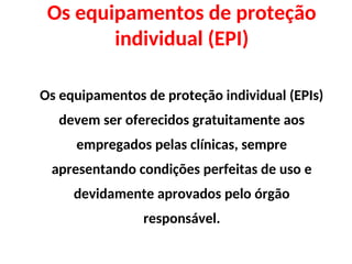 Os equipamentos de proteção
individual (EPI)
Os equipamentos de proteção individual (EPIs)
devem ser oferecidos gratuitamente aos
empregados pelas clínicas, sempre
apresentando condições perfeitas de uso e
devidamente aprovados pelo órgão
responsável.
 