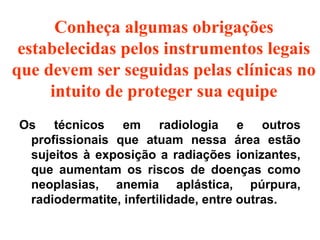Os técnicos em radiologia e outros
profissionais que atuam nessa área estão
sujeitos à exposição a radiações ionizantes,
que aumentam os riscos de doenças como
neoplasias, anemia aplástica, púrpura,
radiodermatite, infertilidade, entre outras.
Conheça algumas obrigações
estabelecidas pelos instrumentos legais
que devem ser seguidas pelas clínicas no
intuito de proteger sua equipe
 