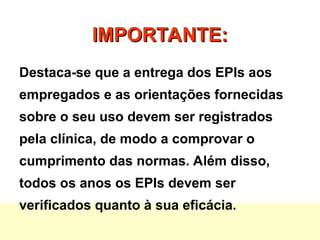 IMPORTANTE:
IMPORTANTE:
Destaca-se que a entrega dos EPIs aos
empregados e as orientações fornecidas
sobre o seu uso devem ser registrados
pela clínica, de modo a comprovar o
cumprimento das normas. Além disso,
todos os anos os EPIs devem ser
verificados quanto à sua eficácia.
 