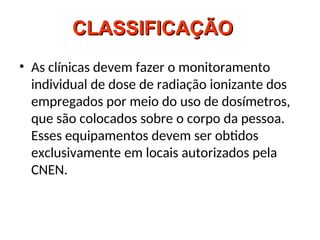 CLASSIFICAÇÃO
CLASSIFICAÇÃO
• As clínicas devem fazer o monitoramento
individual de dose de radiação ionizante dos
empregados por meio do uso de dosímetros,
que são colocados sobre o corpo da pessoa.
Esses equipamentos devem ser obtidos
exclusivamente em locais autorizados pela
CNEN.
 