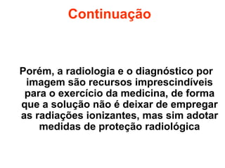 Continuação
Porém, a radiologia e o diagnóstico por
imagem são recursos imprescindíveis
para o exercício da medicina, de forma
que a solução não é deixar de empregar
as radiações ionizantes, mas sim adotar
medidas de proteção radiológica
 