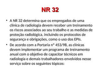 NR 32
NR 32
• A NR 32 determina que os empregados de uma
clínica de radiologia devem receber um treinamento
os riscos associados ao seu trabalho e as medidas de
proteção radiológica, incluindo os protocolos de
segurança e obrigações, como o uso dos EPIs.
• De acordo com a Portaria nº 453/98, as clínicas
devem implementar um programa de treinamento
anual com o objetivo de capacitar técnicos em
radiologia e demais trabalhadores envolvidos nesse
serviço sobre os seguintes tópicos:
 