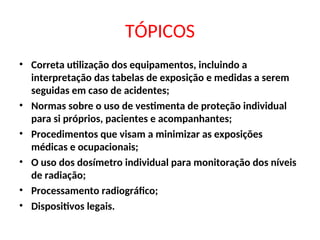 TÓPICOS
• Correta utilização dos equipamentos, incluindo a
interpretação das tabelas de exposição e medidas a serem
seguidas em caso de acidentes;
• Normas sobre o uso de vestimenta de proteção individual
para si próprios, pacientes e acompanhantes;
• Procedimentos que visam a minimizar as exposições
médicas e ocupacionais;
• O uso dos dosímetro individual para monitoração dos níveis
de radiação;
• Processamento radiográfico;
• Dispositivos legais.
 