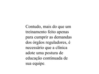 Contudo, mais do que um
treinamento feito apenas
para cumprir as demandas
dos órgãos reguladores, é
necessário que a clínica
adote uma postura de
educação continuada de
sua equipe.
 