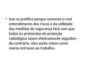 • Isso se justifica porque somente o real
entendimento dos riscos e da utilidade
das medidas de segurança fará com que
todos os protocolos de proteção
radiológica sejam efetivamente seguidos –
do contrário, eles serão vistos como
meros entraves ao trabalho.
 