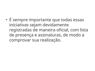 • É sempre importante que todas essas
iniciativas sejam devidamente
registradas de maneira oficial, com lista
de presença e assinaturas, de modo a
comprovar sua realização.
 