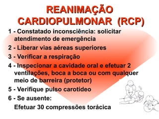 REANIMAÇÃO
REANIMAÇÃO
CARDIOPULMONAR (RCP)
CARDIOPULMONAR (RCP)
1 - Constatado inconsciência: solicitar
atendimento de emergência
2 - Liberar vias aéreas superiores
3 - Verificar a respiração
4 - Inspecionar a cavidade oral e efetuar 2
ventilações, boca a boca ou com qualquer
meio de barreira (protetor)
5 - Verifique pulso carotídeo
6 - Se ausente:
Efetuar 30 compressões torácica
 