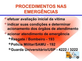 PROCEDIMENTOS NAS
EMERGÊNCIAS
efetuar avaliação inicial da vítima
indicar suas condições e determinar
acionamento dos órgãos de atendimento
acionar atendimento de emergência
Resgate / Bombeiro - 193
Polícia Militar/SAMU - 192
Guarda Universitário/USP - 4222 / 3222
 