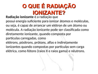 O QUE É RADIAÇÃO
O QUE É RADIAÇÃO
IONIZANTE?
IONIZANTE?
Radiação ionizante é a radiação que
possui energia suficiente para ionizar átomos e moléculas,
ou seja, é capaz de arrancar um elétron de um átomo ou
molécula. A radiação ionizante pode ser classificada como
diretamente ionizante, quando composta por
partículas carregadas, como
elétrons, pósitrons, prótons, alfas e indiretamente
ionizantes quando compostas por partículas sem carga
elétrica, como fótons (raios X e raios gama) e nêutrons.
 
