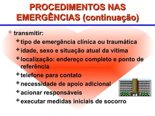 PROCEDIMENTOS NAS
PROCEDIMENTOS NAS
EMERGÊNCIAS (continuação)
EMERGÊNCIAS (continuação)
 transmitir:
tipo de emergência clínica ou traumática
idade, sexo e situação atual da vítima
localização: endereço completo e ponto de
referência
telefone para contato
necessidade de apoio adicional
acionar responsáveis
executar medidas iniciais de socorro
 