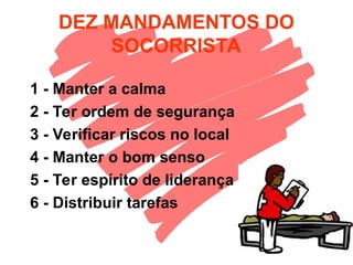 DEZ MANDAMENTOS DO
SOCORRISTA
1 - Manter a calma
2 - Ter ordem de segurança
3 - Verificar riscos no local
4 - Manter o bom senso
5 - Ter espírito de liderança
6 - Distribuir tarefas
 