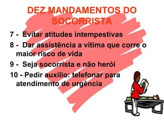 DEZ MANDAMENTOS DO
SOCORRISTA
7 - Evitar atitudes intempestivas
8 - Dar assistência a vítima que corre o
maior risco de vida
9 - Seja socorrista e não herói
10 - Pedir auxílio: telefonar para
atendimento de urgência
 