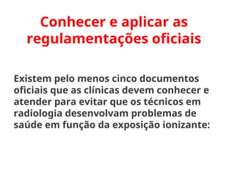 Conhecer e aplicar as
regulamentações oficiais
Existem pelo menos cinco documentos
oficiais que as clínicas devem conhecer e
atender para evitar que os técnicos em
radiologia desenvolvam problemas de
saúde em função da exposição ionizante:
 